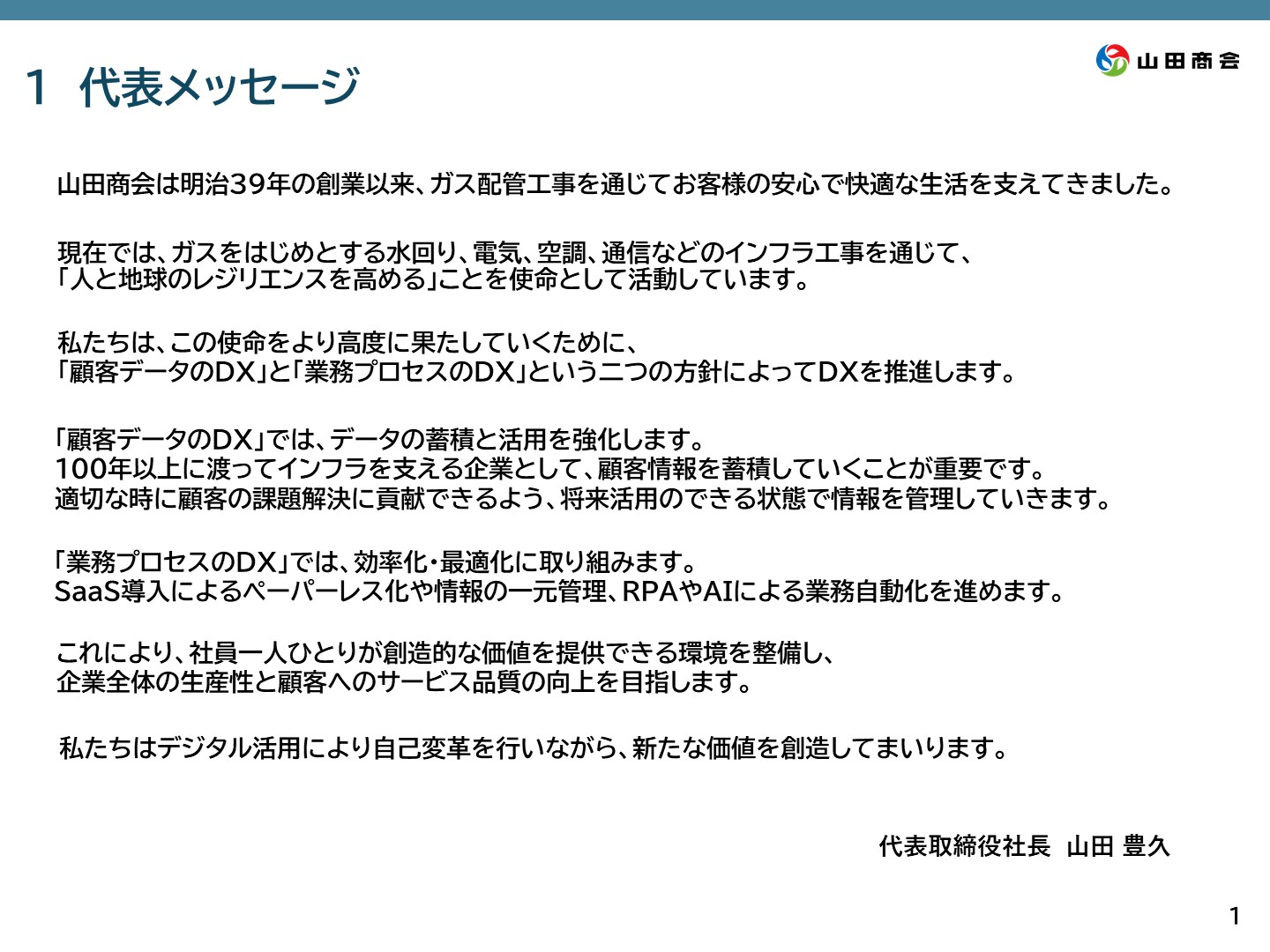 1.[代表メッセージ] 山田商会は明治39年の創業以来、ガス配管工事を通じてお客様の安心で快適な生活を支えてきました。現在ではガスをはじめとする水回り、電気、空調、通信などのインフラ工事を通じて、「人と地球のレジリエンスを高める」ことを使命として活動しています。私たちは、この使命をより高度に果たしていくために、「顧客データのDX」と「業務プロセスのDX」という二つの方針によってDXを推進します。「顧客データのDX」では、データの蓄積と活用を強化します。100年以上に渡ってインフラを支える企業として、顧客情報を蓄積していくことが重要です。適切な時に顧客の課題解決に貢献できるよう、将来活用の出来る状態で情報を管理していきます。「業務プロセスのDX」では、効率化・最適化に取り組みます。SaaS導入によるペーパーレス化や情報の一元管理、RPAやAIによる業務自動化を進めます。これにより、社員一人ひとりが創造的な価値を提供できる環境を整備し、企業全体の生産性と顧客へのサービス品質の向上を目指します。私達はできたる活用により自己変革を行いながら、新たな価値を創造してまいります。　代表取締役社長山田豊久