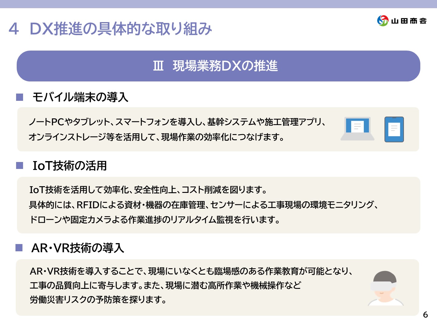 4.[DX推進の具体的な取り組み]Ⅲ.現場業務DXの推進　一、モバイル端末の導入→ノートPCやタブレット、スマートフォンを導入し、基幹システムや施工管理アプリ、オンラインストレージ等を活用して、現場作業の効率化につなげます。一、IoT技術の活用→IoT技術を活用して効率化、安全性向上、コスト削減を図ります。具体的にはRFIDによる資材・機器の在庫管理、センサーによる工事現場の環境モニタリング、ドローンや固定カメラによる作業進捗のリアルタイム監視を行います。一、AR・VR技術の導入→AR・VR技術を導入することで、現場にいなくとも臨場感のある作業教育が可能となり、工事の品質向上に寄与します。また、現場に潜む高所作業や機械操作など労働災害リスクの予防策を探ります。