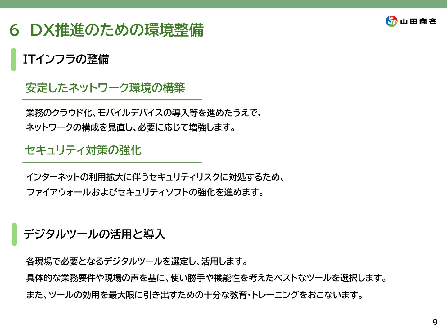 6.[DX推進のための環境整備] ITインフラの整備→安定したネットワークの構築を行います。業務のクラウド化やモバイルデバイス化を進めたうえで、ネットワークの構成を見直し、必要に応じて増強します。また、セキュリティ対策の強化も行います。インターネットの利用拡大に伴うセキュリティリスクに対処するため、ファイアウォール及びセキュリティソフトの強化を進めます。一、デジタルツールの活用と導入→各現場で必要となるデジタルツールを選定し、活用します。具体的な業務用県や現場の声をもとに、使い勝手や機能性を考えた最適なツールを選択します。また、ツールの効用を最大限に引き出すための十分な教育、トレーニングを行います。